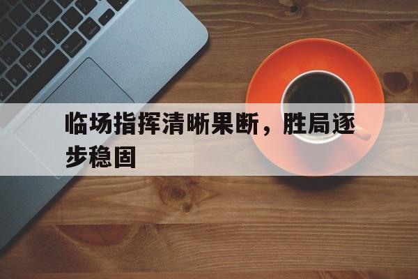 临场指挥清晰果断,胜局逐步稳固什么意思